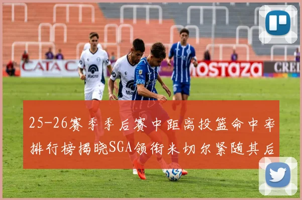 25-26赛季季后赛中距离投篮命中率排行榜揭晓SGA领衔米切尔紧随其后哈登位列第五