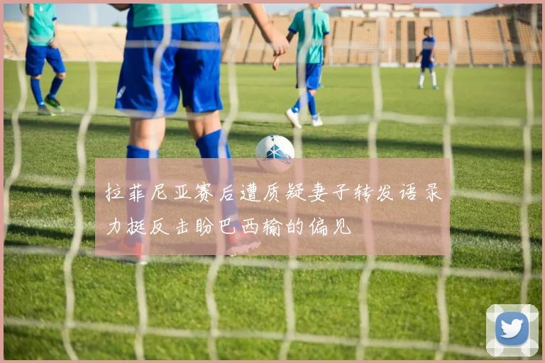 拉菲尼亚赛后遭质疑妻子转发语录力挺反击盼巴西输的偏见