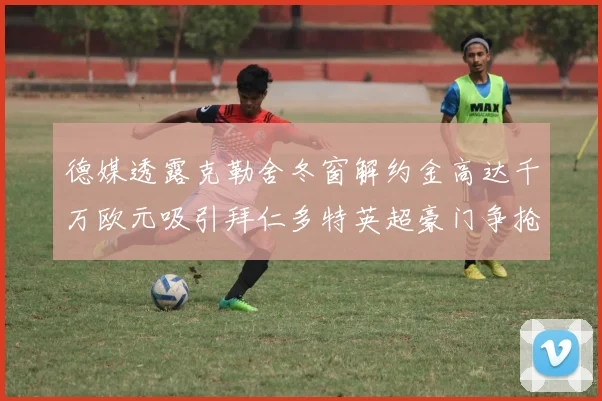 德媒透露克勒舍冬窗解约金高达千万欧元吸引拜仁多特英超豪门争抢