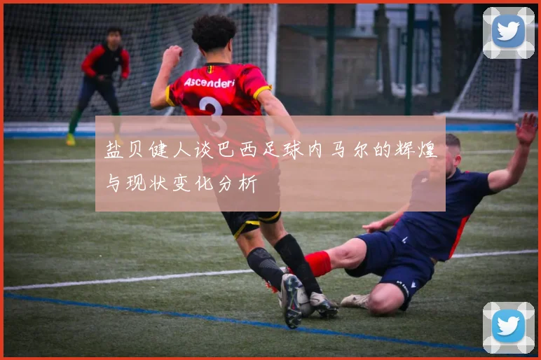 盐贝健人谈巴西足球内马尔的辉煌与现状变化分析