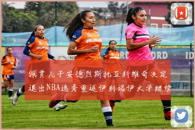 佩贾儿子安德烈斯托亚科维奇决定退出NBA选秀重返伊利诺伊大学继续学业