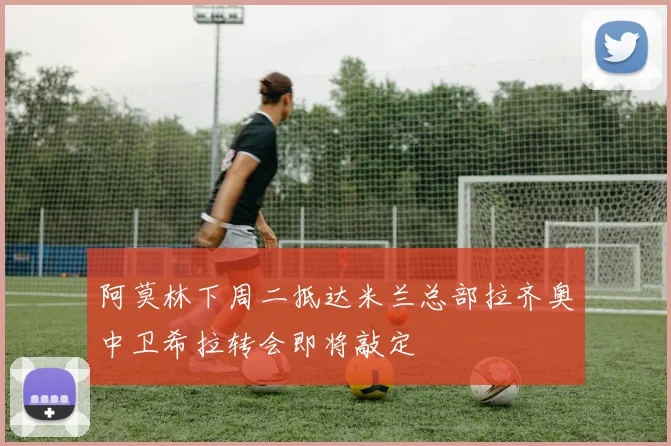 阿莫林下周二抵达米兰总部拉齐奥中卫希拉转会即将敲定