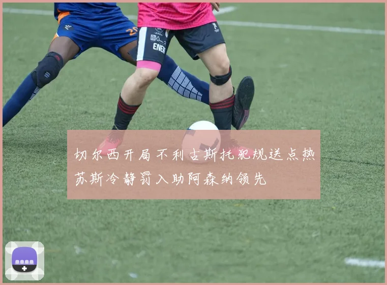 切尔西开局不利古斯托犯规送点热苏斯冷静罚入助阿森纳领先