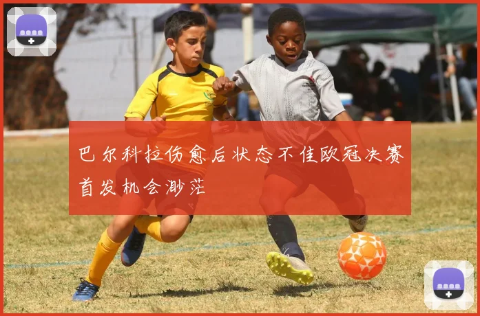 巴尔科拉伤愈后状态不佳欧冠决赛首发机会渺茫