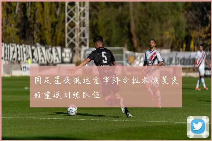 国足星夜抵达金华拜合拉木恢复良好重返训练队伍