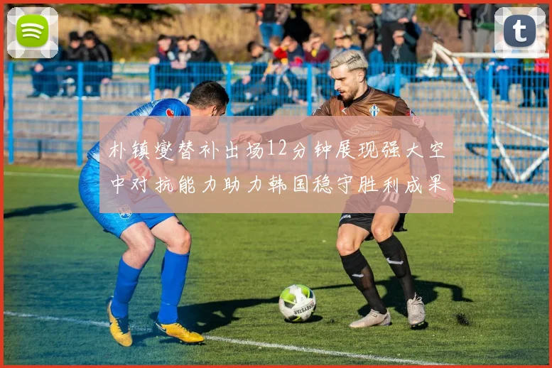 朴镇燮替补出场12分钟展现强大空中对抗能力助力韩国稳守胜利成果