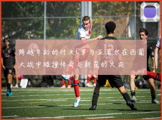 跨越年龄的对决C罗与亚马尔在西葡大战中碰撞传奇与新星的火花