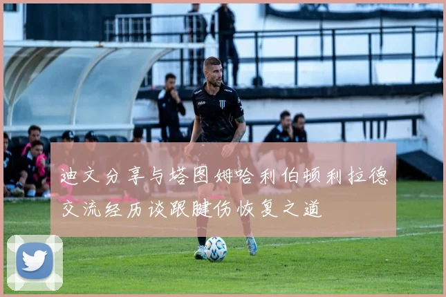 迪文分享与塔图姆哈利伯顿利拉德交流经历谈跟腱伤恢复之道