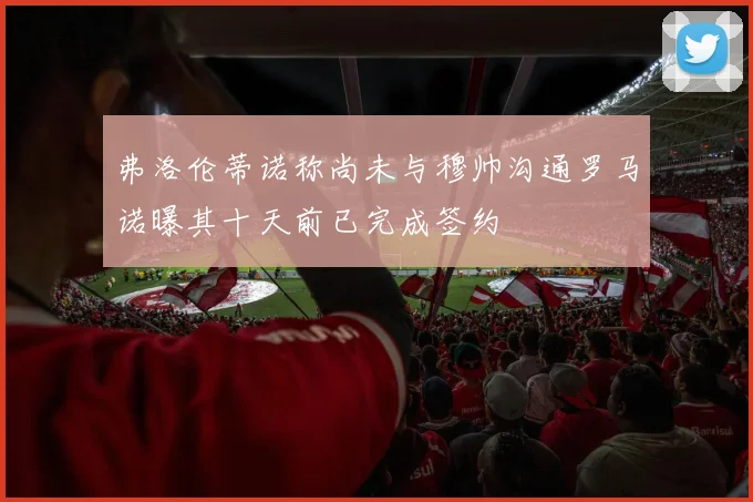 弗洛伦蒂诺称尚未与穆帅沟通罗马诺曝其十天前已完成签约