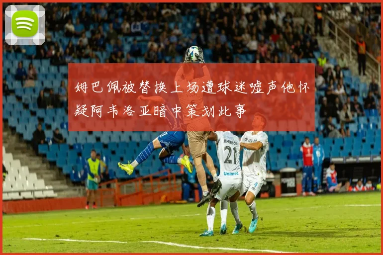 姆巴佩被替换上场遭球迷嘘声他怀疑阿韦洛亚暗中策划此事