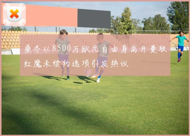 桑乔以8500万欧元自由身离开曼联红魔未续约选项引发热议