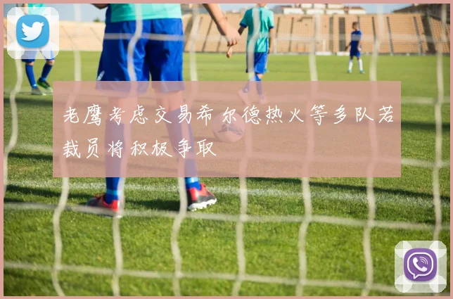 老鹰考虑交易希尔德热火等多队若裁员将积极争取